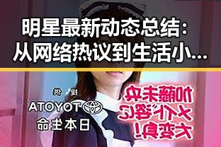 明星最新动态总结:从网络热议到生活小技巧,全景回顾