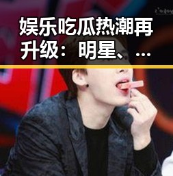 娱乐吃瓜热潮再升级:明星、网红、幕后花絮全景回顾