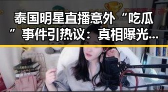 泰国明星直播意外“吃瓜”事件引热议：真相曝光引发讨论