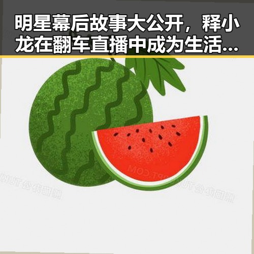 明星幕后故事大公开，释小龙在翻车直播中成为生活的全部同时也欢迎你在评论区分享娱乐吃瓜爽的最新内幕